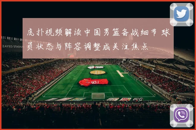 虎扑视频解读中国男篮备战细节 球员状态与阵容调整成关注焦点