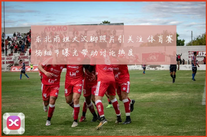 东北雨姐大汉脚照片引关注 体育赛场细节曝光带动讨论热度