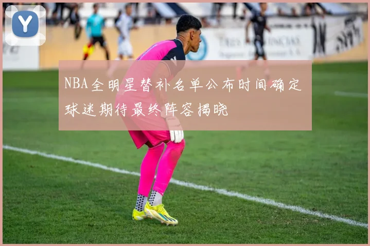 NBA全明星替补名单公布时间确定 球迷期待最终阵容揭晓