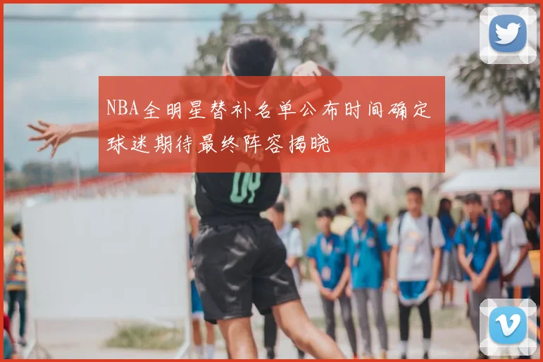 NBA全明星替补名单公布时间确定 球迷期待最终阵容揭晓