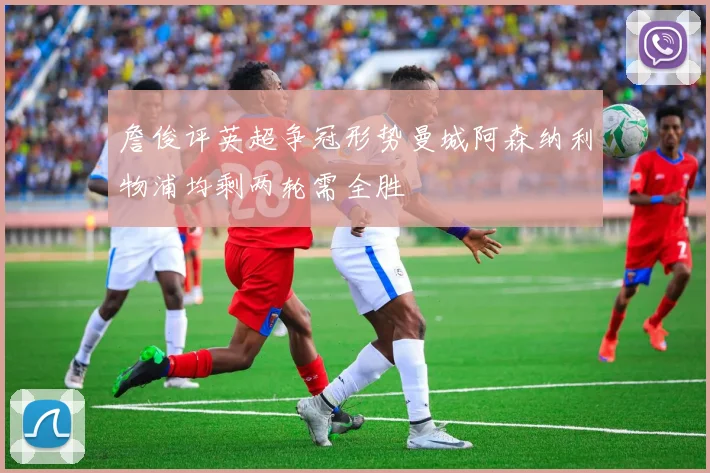 詹俊评英超争冠形势曼城阿森纳利物浦均剩两轮需全胜