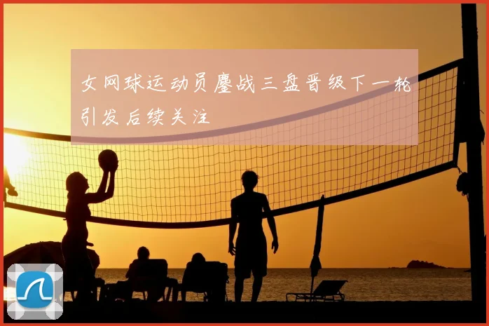 女网球运动员鏖战三盘晋级下一轮引发后续关注