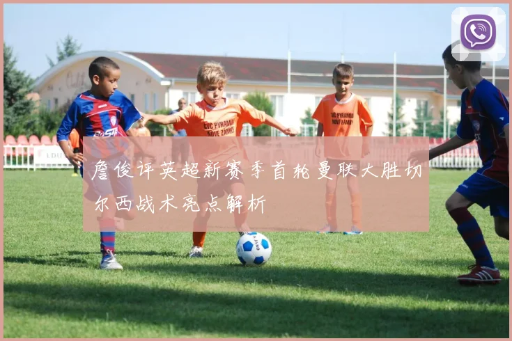 詹俊评英超新赛季首轮曼联大胜切尔西战术亮点解析