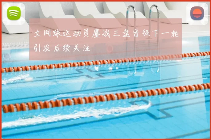 女网球运动员鏖战三盘晋级下一轮引发后续关注