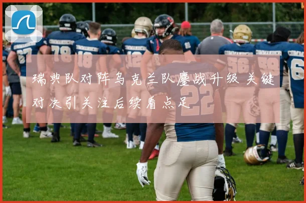 瑞典队对阵乌克兰队鏖战升级 关键对决引关注后续看点足