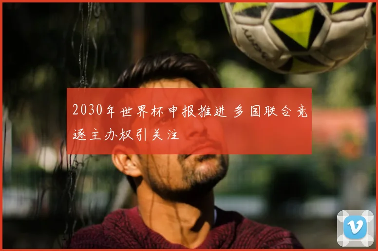 2030年世界杯申报推进 多国联合竞逐主办权引关注