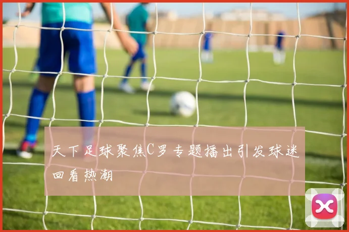 天下足球聚焦C罗专题播出引发球迷回看热潮