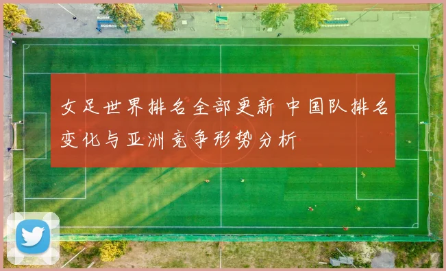女足世界排名全部更新 中国队排名变化与亚洲竞争形势分析