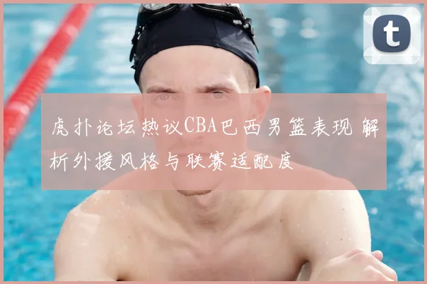 虎扑论坛热议CBA巴西男篮表现 解析外援风格与联赛适配度