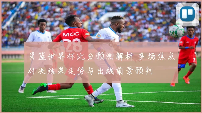 男篮世界杯比分预测解析 多场焦点对决结果走势与出线前景预判
