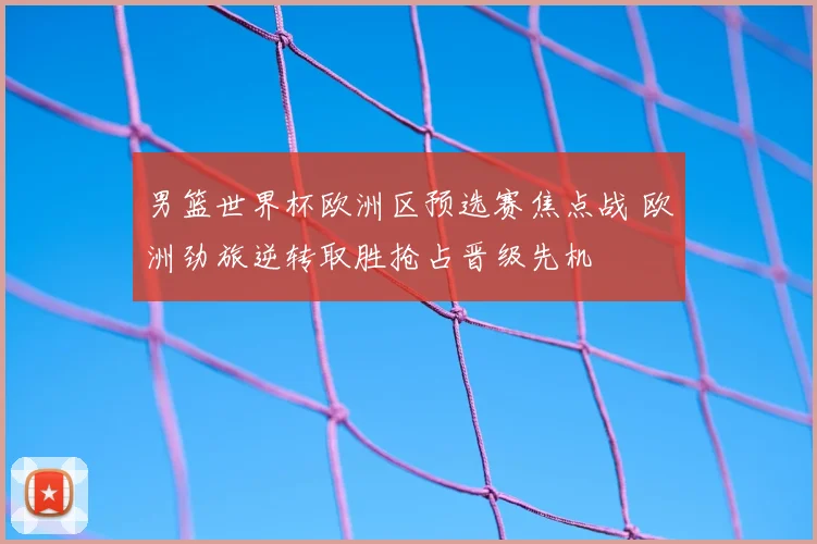 男篮世界杯欧洲区预选赛焦点战 欧洲劲旅逆转取胜抢占晋级先机