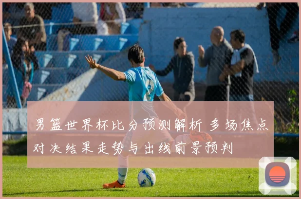 男篮世界杯比分预测解析 多场焦点对决结果走势与出线前景预判