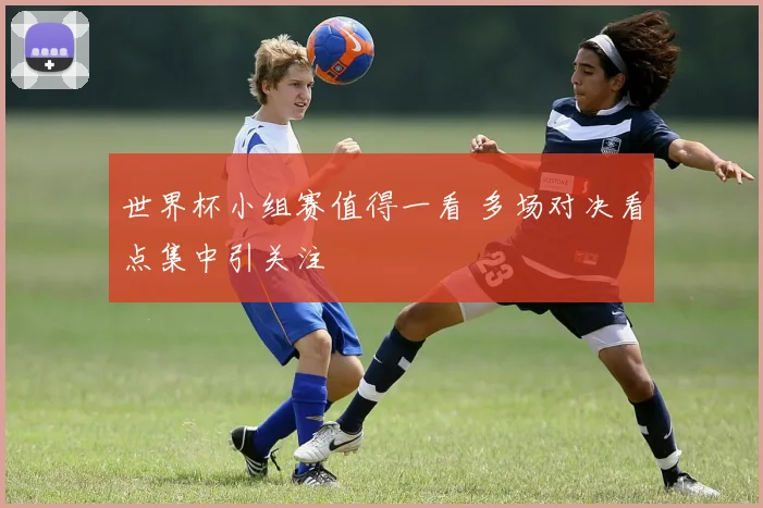 世界杯小组赛值得一看 多场对决看点集中引关注