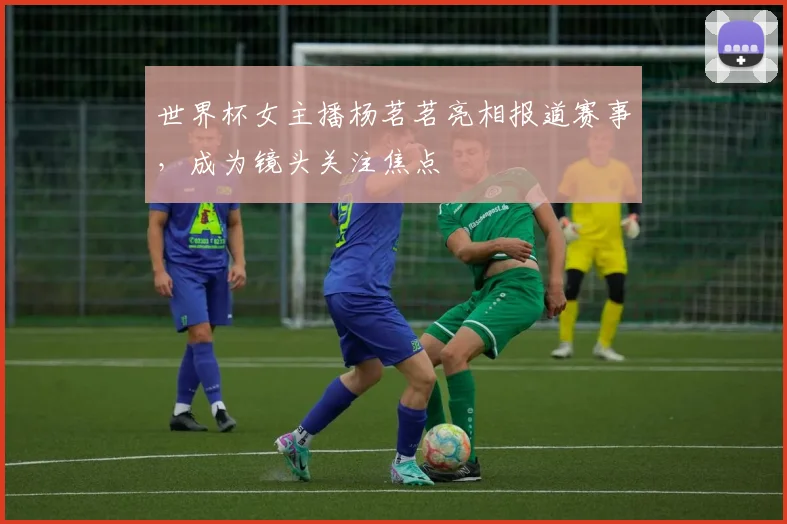 世界杯女主播杨茗茗亮相报道赛事，成为镜头关注焦点